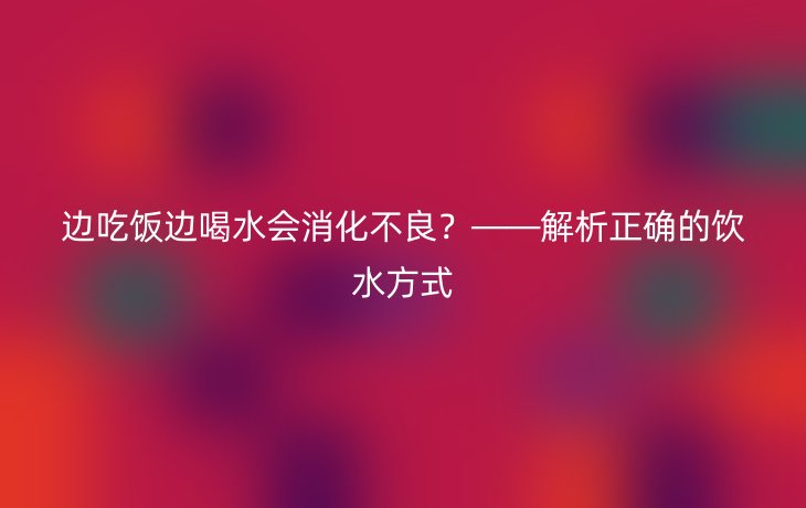边吃饭边喝水会消化不良?——解析正确的饮水方式