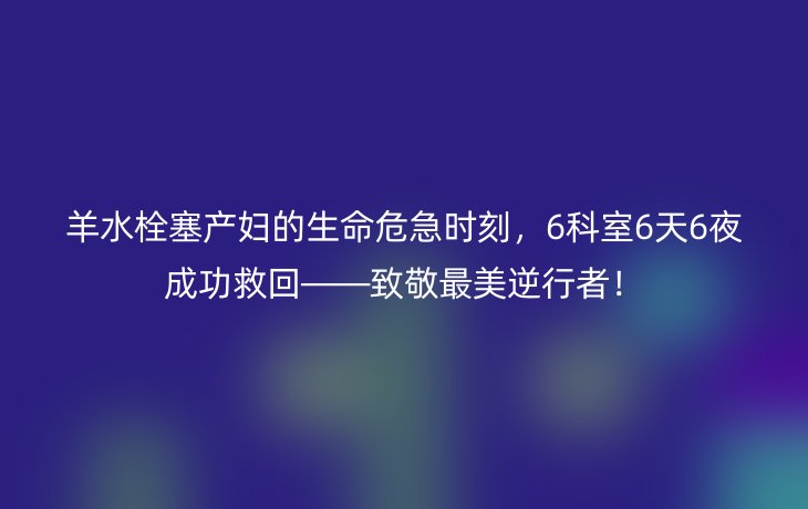 羊水栓塞产妇的生命危急时刻，6科室6天6夜成功救回——致敬最美逆行者！