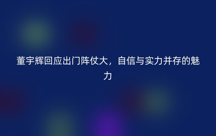 董宇辉回应出门阵仗大，自信与实力并存的魅力