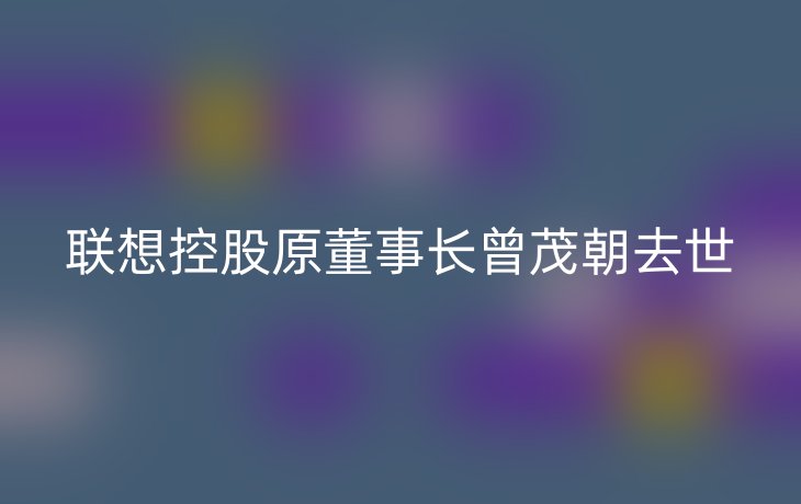 联想控股原董事长曾茂朝去世