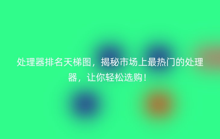 处理器排名天梯图，揭秘市场上最热门的处理器，让你轻松选购！