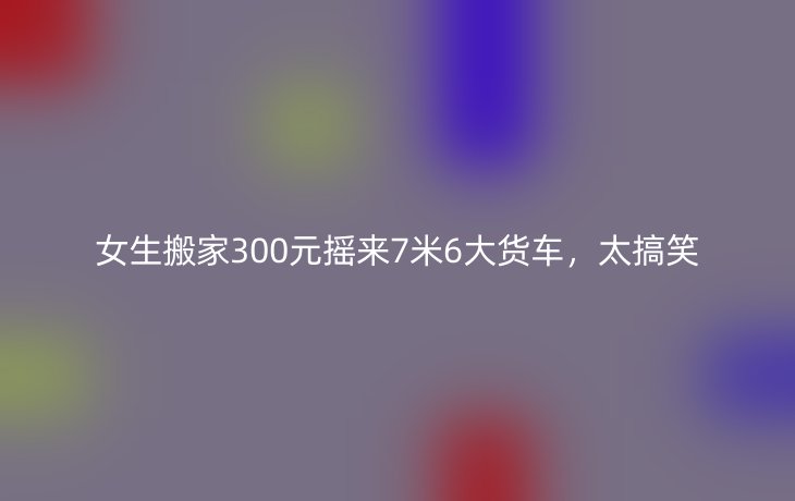 女生搬家300元摇来7米6大货车，太搞笑