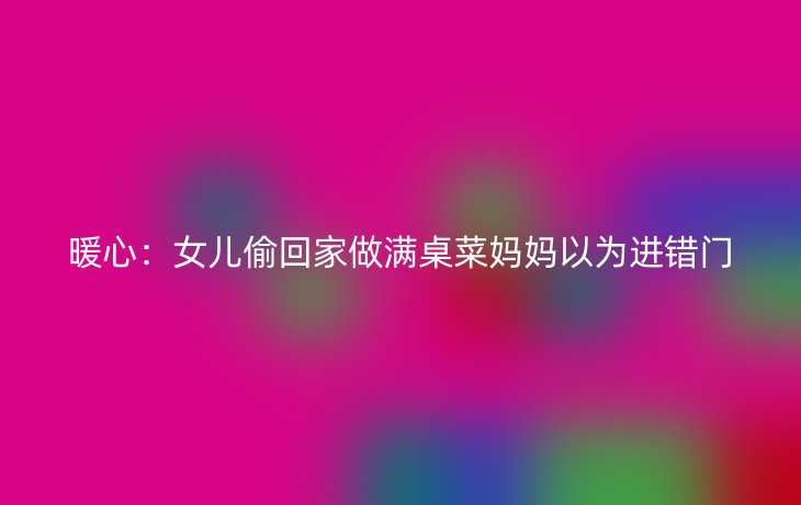 暖心:女儿偷回家做满桌菜妈妈以为进错门