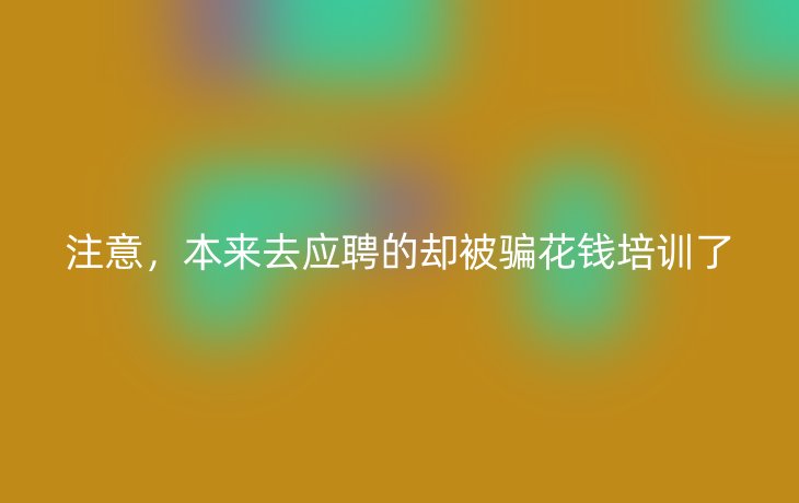 注意，本来去应聘的却被骗花钱培训了