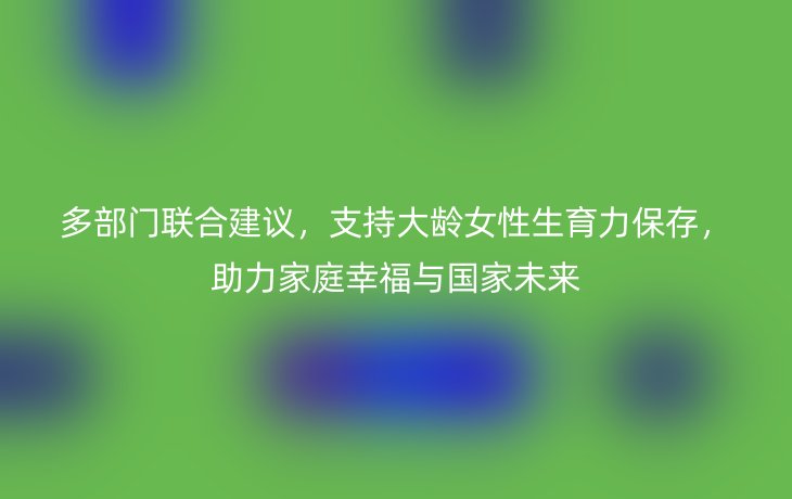 多部门联合建议，支持大龄女性生育力保存，助力家庭幸福与国家未来