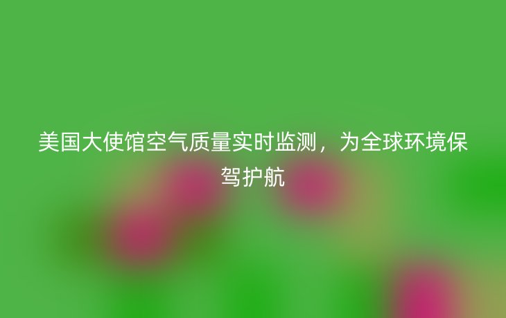 美国大使馆空气质量实时监测，为全球环境保驾护航