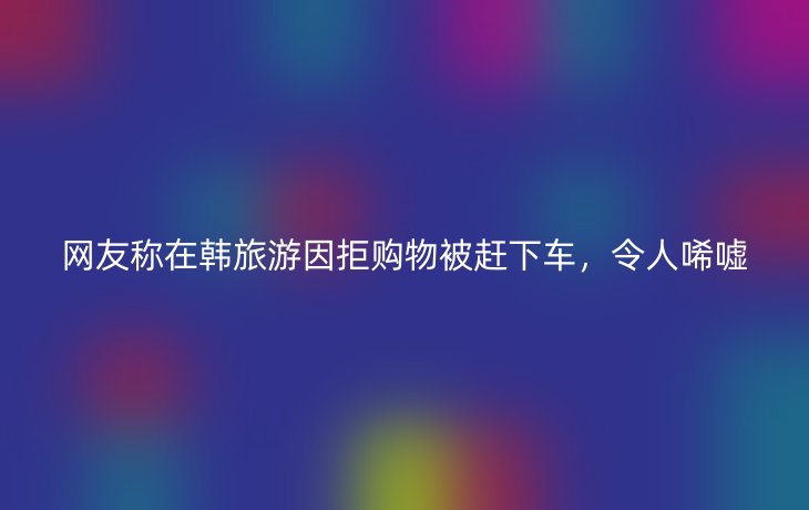 网友称在韩旅游因拒购物被赶下车，令人唏嘘