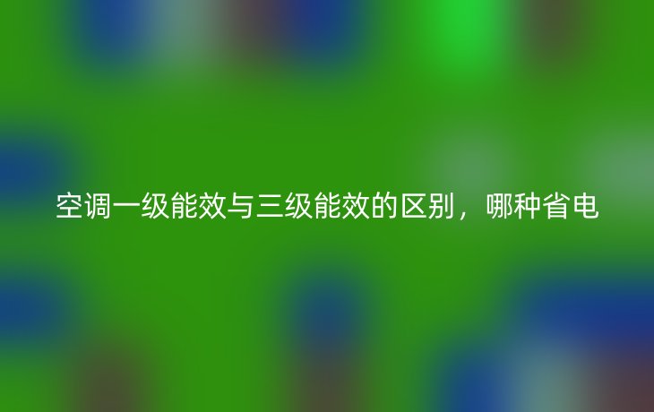 空调一级能效与三级能效的区别,哪种省电