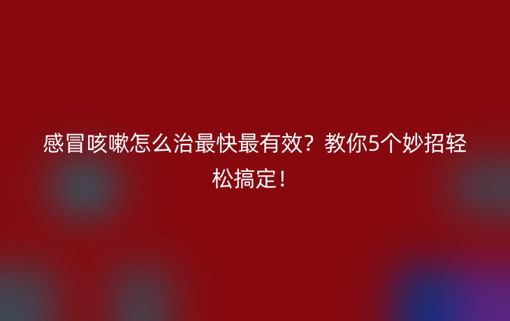 感冒咳嗽怎么治最快最有效？教你5个妙招轻松搞定！