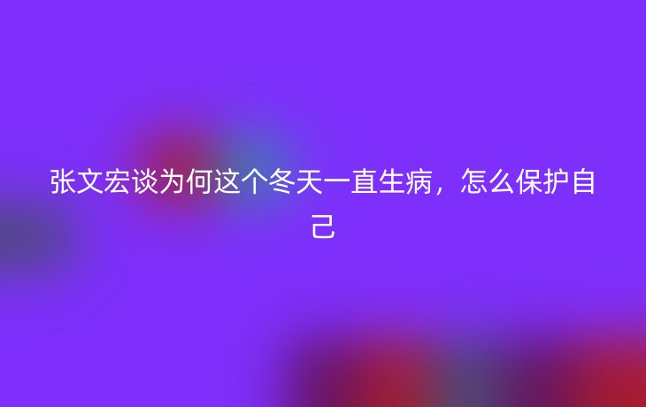 张文宏谈为何这个冬天一直生病，怎么保护自己