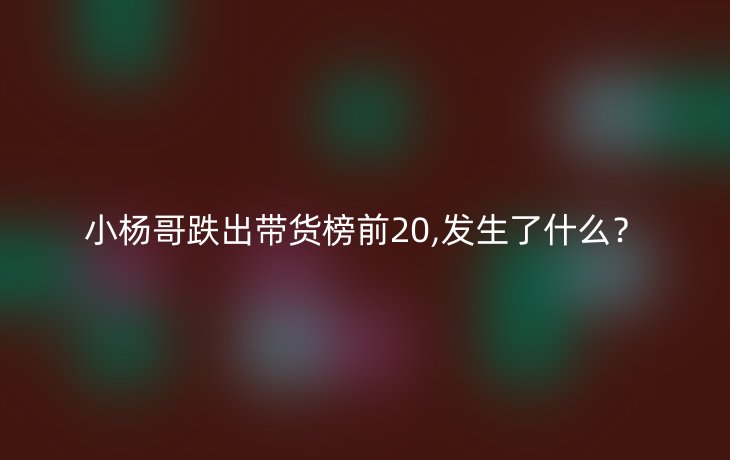 小杨哥跌出带货榜前20,发生了什么?