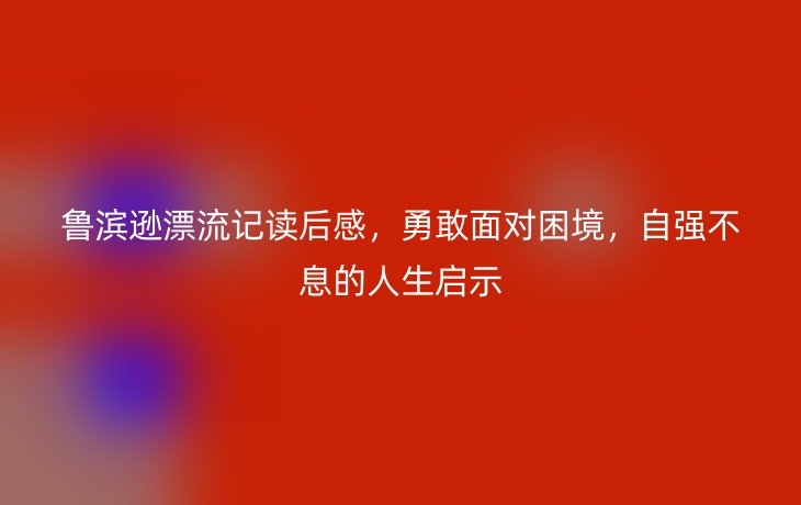 鲁滨逊漂流记读后感,勇敢面对困境,自强不息的人生启示