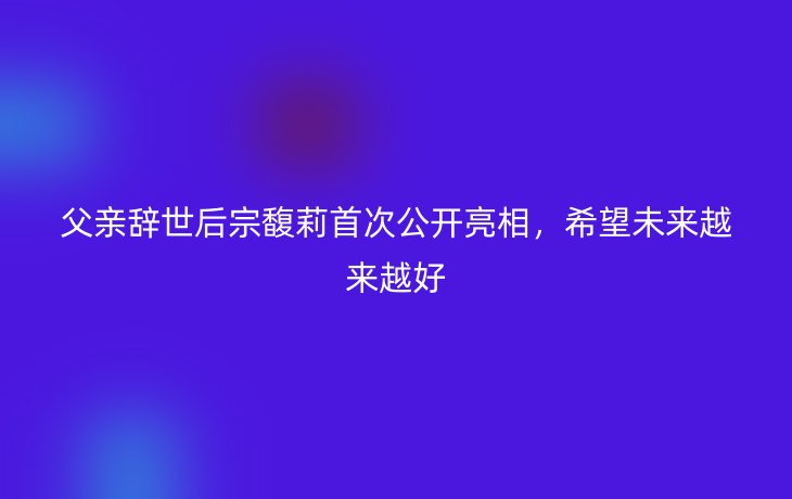 父亲辞世后宗馥莉首次公开亮相,希望未来越来越好