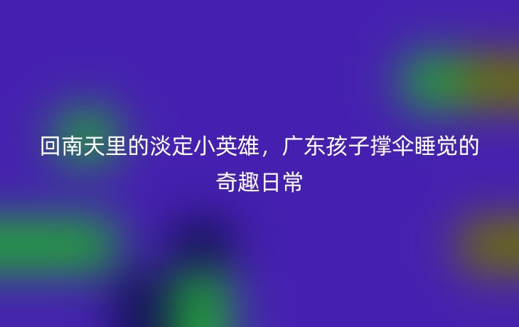 回南天里的淡定小英雄,广东孩子撑伞睡觉的奇趣日常