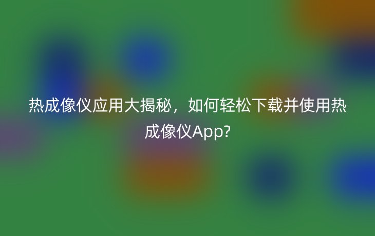 热成像仪应用大揭秘，如何轻松下载并使用热成像仪App?