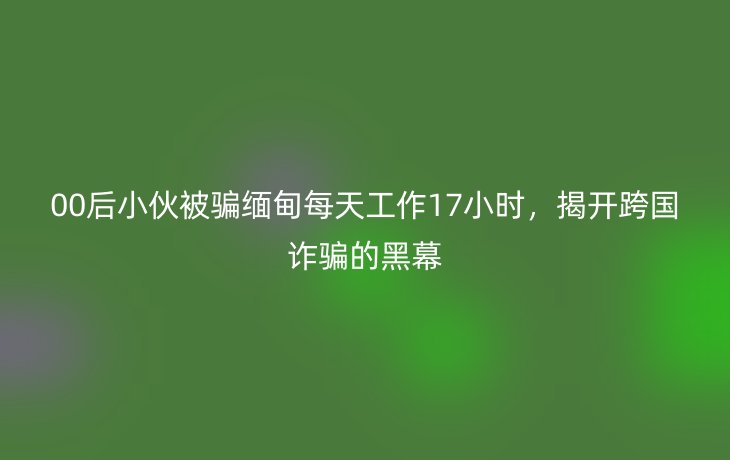 00后小伙被骗缅甸每天工作17小时，揭开跨国诈骗的黑幕