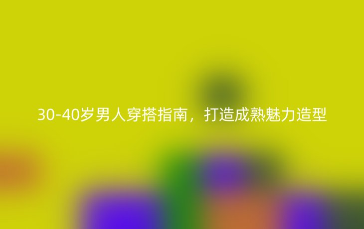 30-40岁男人穿搭指南,打造成熟魅力造型