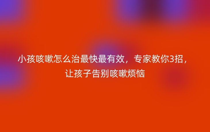 小孩咳嗽怎么治最快最有效，专家教你3招，让孩子告别咳嗽烦恼