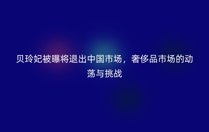 贝玲妃被曝将退出中国市场，奢侈品市场的动荡与挑战