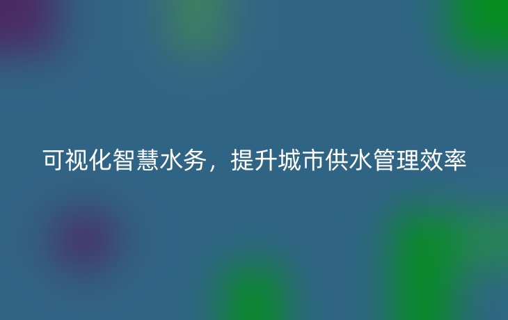 可视化智慧水务，提升城市供水管理效率