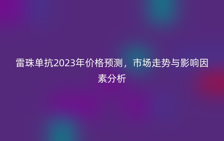 雷珠单抗2023年价格预测,市场走势与影响因素分析