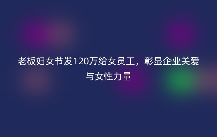 老板妇女节发120万给女员工，彰显企业关爱与女性力量