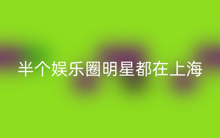 半个娱乐圈明星都在上海