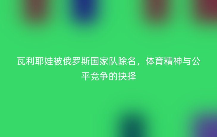 瓦利耶娃被俄罗斯国家队除名，体育精神与公平竞争的抉择
