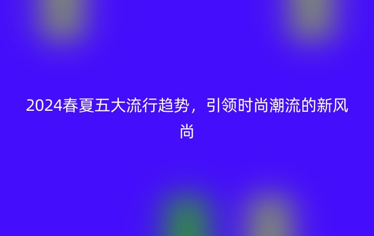 2024春夏五大流行趋势,引领时尚潮流的新风尚
