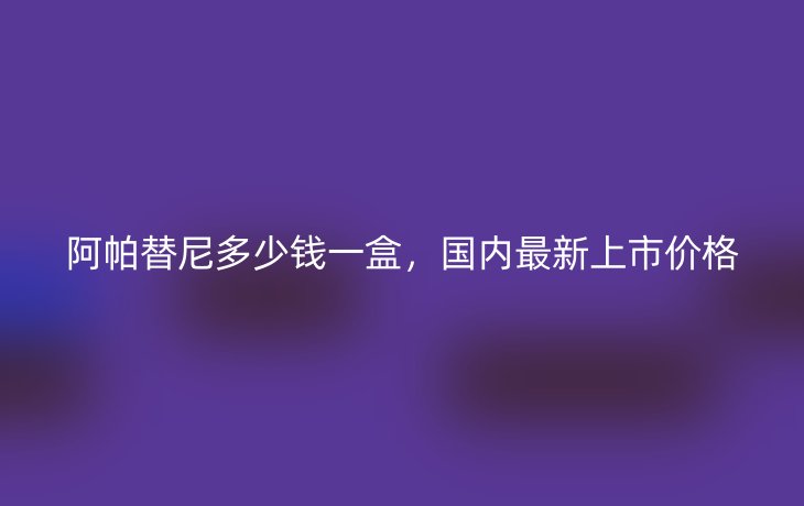 阿帕替尼多少钱一盒,国内最新上市价格