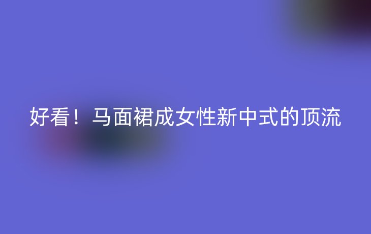 好看!马面裙成女性新中式的顶流
