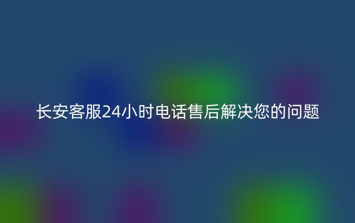 长安客服24小时电话售后解决您的问题