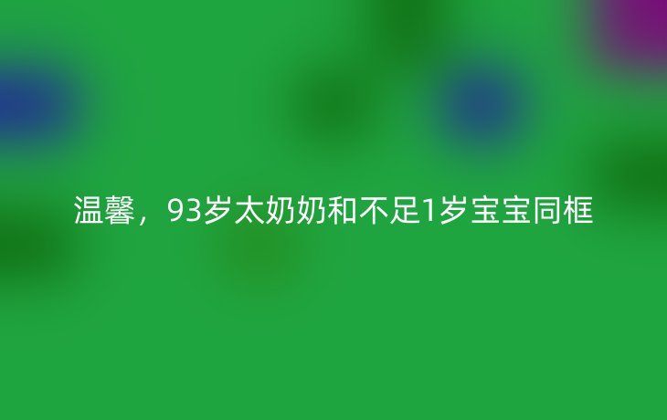 温馨,93岁太奶奶和不足1岁宝宝同框