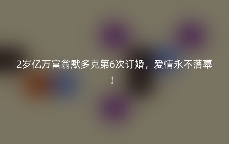 2岁亿万富翁默多克第6次订婚，爱情永不落幕！