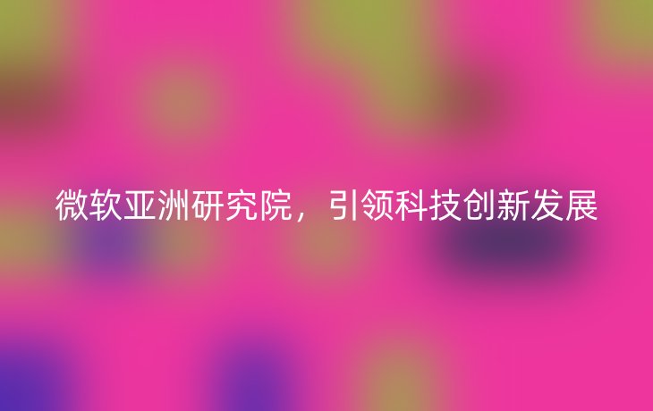 微软亚洲研究院,引领科技创新发展