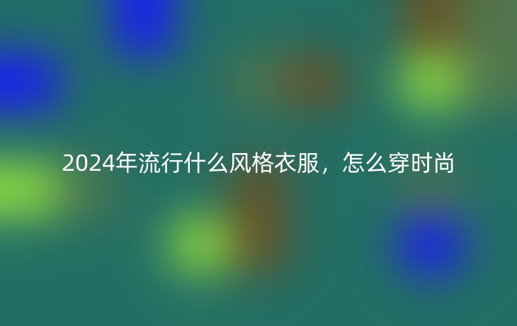 2024年流行什么风格衣服,怎么穿时尚