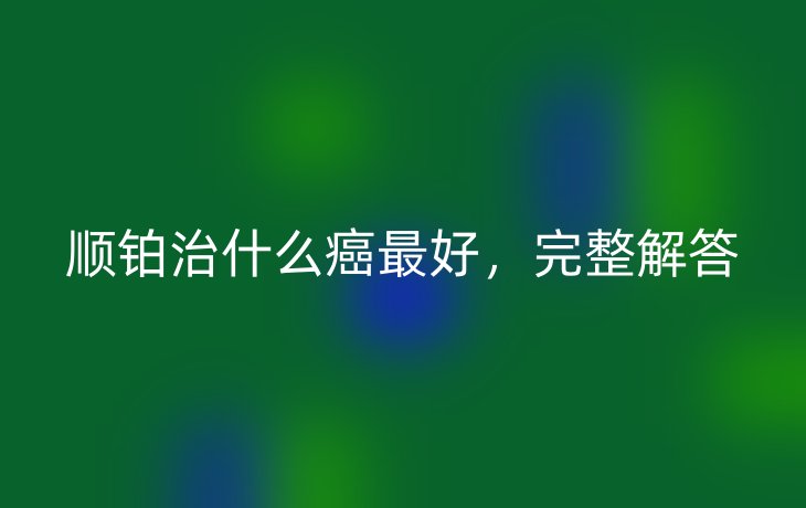 顺铂治什么癌最好，完整解答