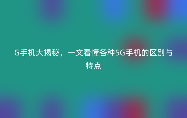 G手机大揭秘，一文看懂各种5G手机的区别与特点