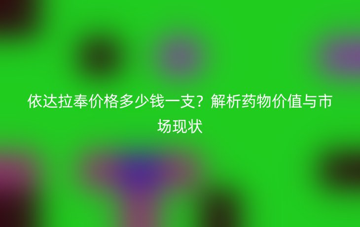依达拉奉价格多少钱一支？解析药物价值与市场现状