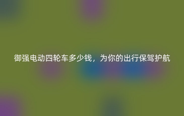 御强电动四轮车多少钱，为你的出行保驾护航