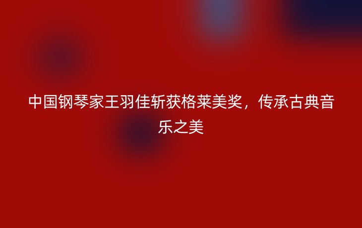 中国钢琴家王羽佳斩获格莱美奖,传承古典音乐之美
