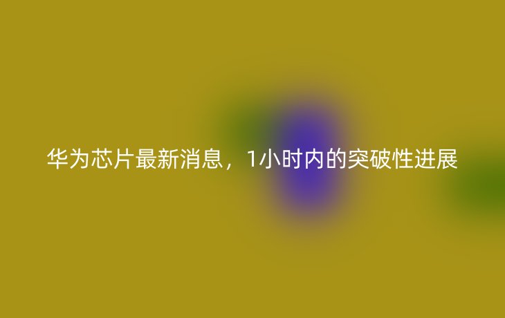 华为芯片最新消息,1小时内的突破性进展