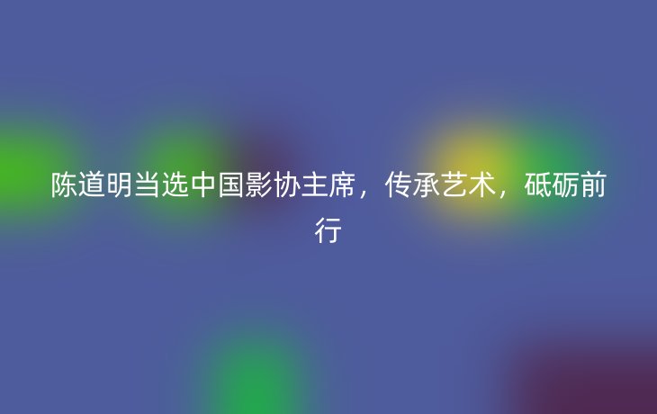陈道明当选中国影协主席,传承艺术,砥砺前行