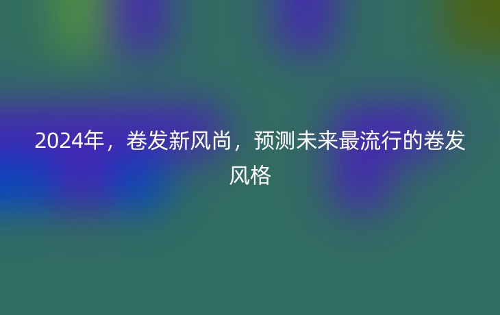 2024年,卷发新风尚,预测未来最流行的卷发风格