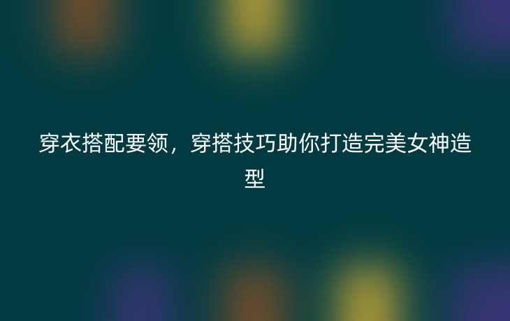 穿衣搭配要领,穿搭技巧助你打造完美女神造型