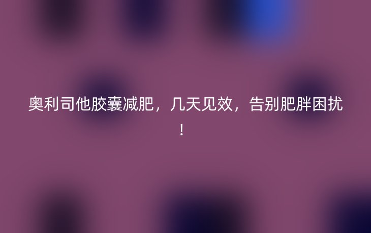 奥利司他胶囊减肥,几天见效,告别肥胖困扰!