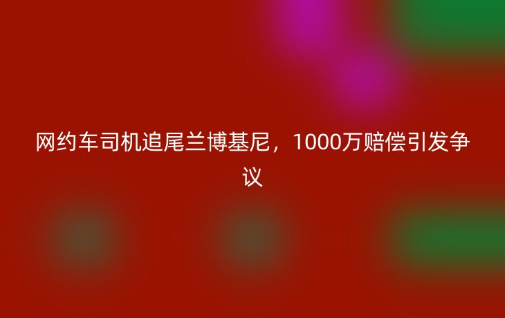 网约车司机追尾兰博基尼,1000万赔偿引发争议