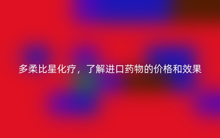 多柔比星化疗，了解进口药物的价格和效果