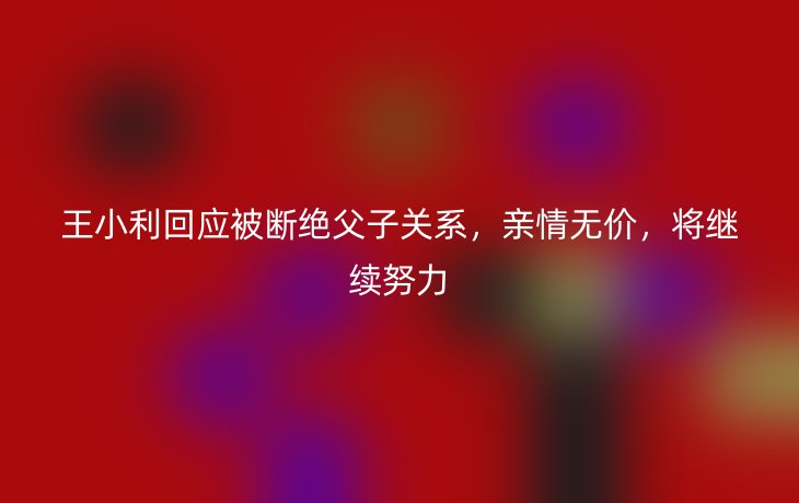 王小利回应被断绝父子关系,亲情无价,将继续努力