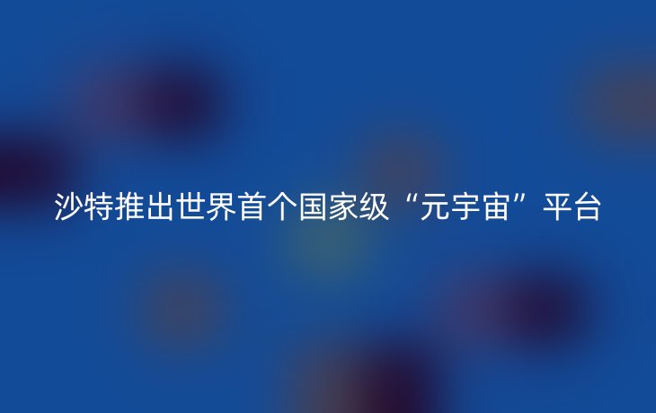 沙特推出世界首个国家级“元宇宙”平台